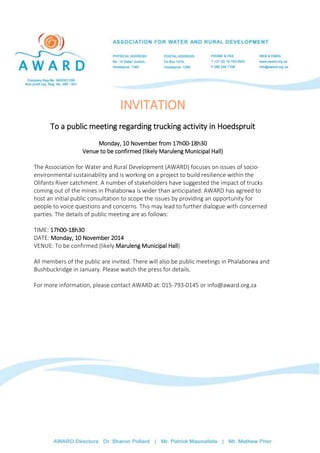 INVITATION 
To a public meeting regarding trucking activity in Hoedspruit 
Monday, 10 November from 17h00-18h30 
Venue to be confirmed (likely Maruleng Municipal Hall) 
The Association for Water and Rural Development (AWARD) focuses on issues of socio-environmental 
sustainability and is working on a project to build resilience within the 
Olifants River catchment. A number of stakeholders have suggested the impact of trucks 
coming out of the mines in Phalaborwa is wider than anticipated. AWARD has agreed to 
host an initial public consultation to scope the issues by providing an opportunity for 
people to voice questions and concerns. This may lead to further dialogue with concerned 
parties. The details of public meeting are as follows: 
TIME: 17h00-18h30 
DATE: Monday, 10 November 2014 
VENUE: To be confirmed (likely Maruleng Municipal Hall) 
All members of the public are invited. There will also be public meetings in Phalaborwa and 
Bushbuckridge in January. Please watch the press for details. 
For more information, please contact AWARD at: 015-793-0145 or info@award.org.za 
