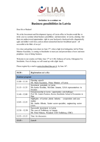 Invitation to a seminar on
Business possibilities in Latvia
Dear Sir or Madam!
We at the Investment and Development Agency of Latvia office in Sweden would like to
invite you to a seminar about business possibilities and innovations in Latvia, claiming that
there are undiscovered opportunities right in your backyard, a backyard with a linguistically
agile and skilled work force,and an almost unmatched internet broadband speed – all
accessible in the blink of an eye!
It is close and getting even closer on June 17th
, when a high level delegation, led by Prime
Minister Kucinskis, is coming to Stockholm to meet you and present ideas of new and more
propitious ways of doing business.
Welcome to our country on Friday June 17th
at 11.00, Embassy of Latvia, Odengatan 5 in
Stockholm. Free of charge,we will round up with a light lunch.
Please register by e-mail to austra.kreslina@liaa.gov.lv by June 14th
.
10.30 - Registration and coffee
Seminar program
11.00 - 11.10
Opening speech
Mr. Maris Kucinskis, Prime Minister of Latvia
11.15 - 11.35
Investment potentials in Latvia
Ms.Austra Kreslina, Mr.Gints Janums, LIAA representatives in
Sweden
11.40 - 12.00
Entrepreneurship in Latvia - opportunities and challenges
Prof. Mr. Anders Paalzow, Rector,Stockholm School of Economics in
Riga
12.05 - 12.25
Highlights of Latvian plastic industry – cooperation and case
studies
Mr. Andris Alksnis, Senior sector specialist, engineering sector
LIAA
12.30 – 12.50
Successful investment in Latvia
The case of Trelleborg in Liepaja
Mr. Peter Nilsson, President CEO Trelleborg (TBC)
12.55 - 13.15 Time for discussion
13.15 - Lunch
 