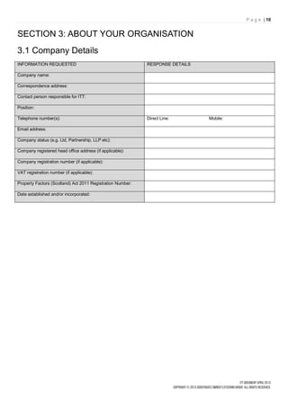 P a g e | 10


SECTION 3: ABOUT YOUR ORGANISATION
3.1 Company Details
INFORMATION REQUESTED                                       RESPONSE DETAILS

Company name:

Correspondence address:

Contact person responsible for ITT:

Position:

Telephone number(s):                                        Direct Line:       Mobile:

Email address:

Company status (e.g. Ltd, Partnership, LLP etc):

Company registered head office address (if applicable):

Company registration number (if applicable):

VAT registration number (if applicable):

Property Factors (Scotland) Act 2011 Registration Number:

Date established and/or incorporated:
 