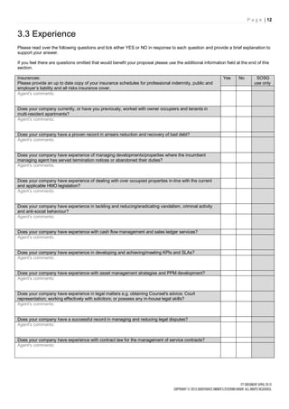 P a g e | 12


3.3 Experience
Please read over the following questions and tick either YES or NO in response to each question and provide a brief explanation to
support your answer.

If you feel there are questions omitted that would benefit your proposal please use the additional information field at the end of this
section.

Insurances:                                                                                                   Yes     No        SOSG
Please provide an up to date copy of your insurance schedules for professional indemnity, public and                           use only
employer’s liability and all risks insurance cover.
Agent's comments:


Does your company currently, or have you previously, worked with owner occupiers and tenants in
multi-resident apartments?
Agent's comments:


Does your company have a proven record in arrears reduction and recovery of bad debt?
Agent's comments:


Does your company have experience of managing developments/properties where the incumbent
managing agent has served termination notices or abandoned their duties?
Agent's comments:


Does your company have experience of dealing with over occupied properties in-line with the current
and applicable HMO legislation?
Agent's comments:


Does your company have experience in tackling and reducing/eradicating vandalism, criminal activity
and anti-social behaviour?
Agent's comments:


Does your company have experience with cash flow management and sales ledger services?
Agent's comments:


Does your company have experience in developing and achieving/meeting KPIs and SLAs?
Agent's comments:


Does your company have experience with asset management strategies and PPM development?
Agent's comments:


Does your company have experience in legal matters e.g. obtaining Counsel's advice; Court
representation; working effectively with solicitors; or possess any in-house legal skills?
Agent's comments:


Does your company have a successful record in managing and reducing legal disputes?
Agent's comments:


Does your company have experience with contract law for the management of service contracts?
Agent's comments:
 