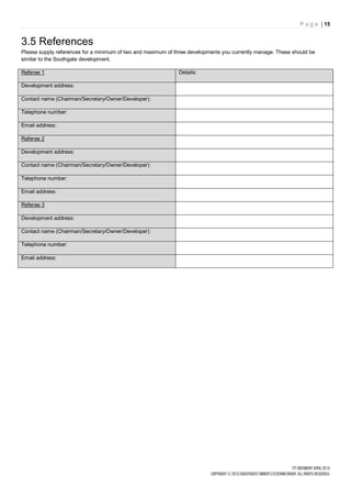 P a g e | 15


3.5 References
Please supply references for a minimum of two and maximum of three developments you currently manage. These should be
similar to the Southgate development.

Referee 1                                                     Details:

Development address:

Contact name (Chairman/Secretary/Owner/Developer):

Telephone number:

Email address:

Referee 2

Development address:

Contact name (Chairman/Secretary/Owner/Developer):

Telephone number:

Email address:

Referee 3

Development address:

Contact name (Chairman/Secretary/Owner/Developer):

Telephone number:

Email address:
 