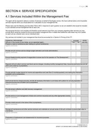 P a g e | 16


SECTION 4: SERVICE SPECIFICATION
4.1 Services Included Within the Management Fee
The agent will be required to deliver a number of services on behalf of Southgate owners. We have outlined below a list of possible
services required which you should allow for in calculation of your management fee.

Please read over the following and tick either YES or NO in response to each question so we can establish what would be included
in your standard annual management fee for each unit.

We recognise this list is not complete and therefore would welcome input from your company regarding other services you may
provide which would be covered by the annual property management fee or indeed what additional costs these may incur (based
on each unit as a shared cost or as an individual cost).

Any services not included in your management fee should be accounted for in Section 8: Pricing of this ITT.

FINANCIAL PROVISIONS                                                                                          Included        SOSG
Will you, in the course of your duties, as our appointed agent...                                            Yes     No      use only
Prepare a reserve maintenance plan relating to cyclical maintenance;
Agent's comments:


Provide annual common service charge budget estimation and funds administration;
Agent's comments:


Ensure Weekly/monthly payment of wages/other invoices due for the operation of 'The Development':
Agent's comments:


Regularly bill and collect common and block service charges, including monthly management fees, insurance premiums due and all
other sums owed by co-proprietors;
Agent's comments:


Provide periodic budget reports for income and expenditure and cash flow (3 monthly/quarterly) and making this information
available to all co-properietors;
Agent's comments:


Draft annual service charge accounts, provide all necessary information to and liaise with auditors for annual preparation of
financial accounts and circulate to all co-proprietors;
Agent's comments:


Provide arrears collection and debt recovery management;
Agent's comments:


Provide advice on and management of block and common insurance and any other appropriate cover(s);
Agent's comments:


Provide a bank account in the name of the co-proprietors;
Agent's comments:


Manage all maintenance and other service contracts and undertake an annual review of all such contracts to ensure best value is
maintained;
Agent's comments:


Preparation of replacement cost assessments for insurance purposes;
Agent's comments:
 