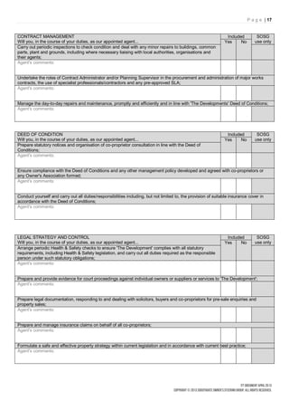 P a g e | 17


CONTRACT MANAGEMENT                                                                                              Included         SOSG
Will you, in the course of your duties, as our appointed agent...                                               Yes     No       use only
Carry out periodic inspections to check condition and deal with any minor repairs to buildings, common
parts, plant and grounds, including where necessary liaising with local authorities, organisations and
their agents;
Agent's comments:


Undertake the roles of Contract Administrator and/or Planning Supervisor in the procurement and administration of major works
contracts, the use of specialist professionals/contractors and any pre-approved SLA;
Agent's comments:


Manage the day-to-day repairs and maintenance, promptly and efficiently and in line with 'The Developments' Deed of Conditions;
Agent's comments:




DEED OF CONDITION                                                                                                Included         SOSG
Will you, in the course of your duties, as our appointed agent...                                               Yes     No       use only
Prepare statutory notices and organisation of co-proprietor consultation in line with the Deed of
Conditions;
Agent's comments:


Ensure compliance with the Deed of Conditions and any other management policy developed and agreed with co-proprietors or
any Owner's Association formed;
Agent's comments:


Conduct yourself and carry out all duties/responsibilities including, but not limited to, the provision of suitable insurance cover in
accordance with the Deed of Conditions;
Agent's comments:




LEGAL STRATEGY AND CONTROL                                                                                       Included         SOSG
Will you, in the course of your duties, as our appointed agent...                                               Yes     No       use only
Arrange periodic Health & Safety checks to ensure 'The Development' complies with all statutory
requirements, including Health & Safety legislation, and carry out all duties required as the responsible
person under such statutory obligations;
Agent's comments:


Prepare and provide evidence for court proceedings against individual owners or suppliers or services to 'The Development';
Agent's comments:


Prepare legal documentation, responding to and dealing with solicitors, buyers and co-proprietors for pre-sale enquiries and
property sales;
Agent's comments:


Prepare and manage insurance claims on behalf of all co-proprietors;
Agent's comments:


Formulate a safe and effective property strategy within current legislation and in accordance with current best practice;
Agent's comments:
 