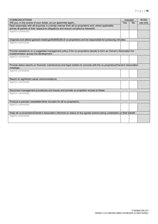 P a g e | 18


COMMUNICATIONS                                                                                              Included          SOSG
Will you, in the course of your duties, as our appointed agent...                                          Yes     No        use only
Deal reasonably with all enquiries in a timely manner from all co-proprietors and, where applicable,
advise all parties of their respective obligations and ensure compliance therewith;
Agent's comments:


Organise and attend general meetings/AGM/EGM of co-proprietors and be responsible for producing minutes;
Agent's comments:


Provide assistance on a suggested management policy if the co-proprietors decide to form an Owner's Association for
implementation across the development;
Agent's comments:


Provide status reports on financial, maintenance and legal matters to coincide with the co-proprietors/Owner's Association
meetings;
Agent's comments:


Report on significant owner communications;
Agent's comments:


Document management procedures and issues and provide co-proprietor access to these;
Agent's comments:


Produce a periodic newsletter/other circulars for all co-proprietors;
Agent's comments:


Keep all co-proprietors/Owner's Association informed on status of any agreed actions being undertaken on their behalf;
Agent's comments:
 