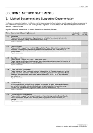 P a g e | 19




SECTION 5: METHOD STATEMENTS
5.1 Method Statements and Supporting Documentation
Tenderers are requested to submit the following method statements and, where indicated, provide supporting documents as part of
their submissions. Tenderers should note carefully that due regard will be taken of the quality of these method statements when
selecting a managing agent.

In your submissions, please utilise, for ease of reference, the numbering indicated.

Method Statements and Supporting Documents                                                                     Included        SOSG
                                                                                                              Yes     No      use only
5.1.1   Insurances:
        Please provide an up to date copy of your insurance schedules for professional indemnity,
        public and employer’s liability and all risks insurance cover.
        Agent's comments:


5.1.2   Health and Safety:
        Please provide a copy of your Health and Safety Policy. Please state whether any proceedings
        have been raised against your company for breaches of the Health and Safety Acts. If so,
        provide details.
        Agent's comments:


5.1.3   Equal Opportunities:
        Please provide a copy of your Equal Opportunities Policy.
        Please state whether any proceedings have been raised against your company for breaches of
        the Equal Opportunities Acts. If so, provide details.
        Agent's comments:


5.1.4   Quality Assurance & Standards:
        Please state what, if any, registration scheme you subscribe to. Please provide a copy of your
        Quality Assurance Statement and Quality Assurance Policy and Manual, if applicable. Please
        state what quality standards, if any, have been achieved such as ISO, IIP, or any other such
        accreditations.
        Agent's comments:


5.1.5   Data Protection:
        In light of the fact that, by virtue of the nature of its business, an agent holds certain personal
        and sensitive information both on individuals and companies, explain how your company
        complies with Data Protection legislation and the Freedom of Information Act.
        Agent's comments:


5.1.6   Complaints Policy and Procedure:
        Please provide a copy of your company’s customers’ complaints procedure. Explain how the
        policy’s existence is brought to the attention of the co-proprietors whose properties you
        manage.
        Agent's comments:
 