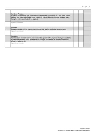 P a g e | 21



Handover Process:
In light of the extremely tight timescale involved with the appointment of a new agent please
indicate your handover process in the transfer of the management from the outgoing agent,
listing the information that will be required.

Agent's comments:


Contract:
Please provide a copy of any standard contract you use for residential developments.
Agent's comments:


Innovation:
Tenderers are invited to submit proposals and suggestions for any innovation you would bring
to the management of 'The Development' or changes to buildings etc. that would improve
efficiency, security etc.
Agent's comments:
 