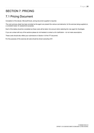 P a g e | 22


SECTION 7: PRICING
7.1 Pricing Document
Completion of the tabular, Microsoft Excel, pricing document supplied is required.

The cost summary sheet has been provided so the agent can present the various cost elements, for the services being supplied on
a consistent basis, for assessment purposes.

Each of the tables should be completed as these costs will be taken into account when selecting the new agent for Southgate.

If you are unclear with any of the sections please do not hesitate to contact us for clarification - do not make assumptions.

These costs should also reflect your submissions in Section 4 of the ITT document.

For the purposes of this exercise all costs should be shown excluding VAT.
 