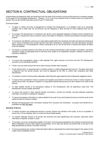 P a g e | 23


SECTION 8: CONTRACTUAL OBLIGATIONS
Outlined below are statements which we would like to form the basis of the contract in procuring the services of a property manager
as the agent for the Southgate Development - (Phases 1 & 2). If you have standard forms of contract which you would like to
present, then we will consider these also as part of your ITT submission.

Contractual Duties

        To agree, in writing, the terms of engagement to manage 'The Development', in as detailed a form as is reasonably
         possible, and to make clear the fee structure and the categories of other services for which additional fees may be
         charged.

        To manage 'The Development' in compliance with all the current applicable legislation (Property Factors (Scotland) Act
         2011 asp 8, including the Code of Conduct), terms of the Deed of Conditions, contract documentation and good business
         practice.

        To provide as cost-effective a service as is reasonably possible within the constraints of prudent and planned maintenance
         and to ensure contractors who provide services have been assessed for competence and hold appropriate insurance
         before operating on 'The Development'. Where contracted to do so, that all final work is checked and signed off before
         funds are released.

        On request, to provide guidance to the Client as to the insurance requirements under the Deed of Conditions, and where
         required, to supply an appropriate level of insurance cover, based on an independent valuation, sufficient to meet the co-
         proprietors obligations.

Financial Duties

        To ensure that co-proprietors money is kept separate from agent accounts at all times and that 'The Development'
         accounts can be individually identified.

        Funds in any one client account will not be used to finance another client’s property.

        Funds shall be held in a recognised bank or building society in a clearly designated client account. The agent will provide
         a statement from the service provider, who must be regulated by the FSA, to confirm their compliance with these
         requirements.

        To maintain a current insurance policy adequately indemnifying the agent against proven professional negligence claims.

        To ensure that co-proprietors' money is properly and regularly accounted for and that any funds or monies required, for
         specific future works, are placed on deposit in an appropriate interest-bearing account to earn interest to the credit of that
         account.

        To keep detailed records of all transactions relating to 'The Development' with all expenditure made from 'The
         Development' account suitably authorised.

        To ensure that annual or other required periodic accounting is carried out promptly, ensuring adequate supporting
         information is provided or available for inspection.

        To ensure all necessary information is made available for the audit of any end-of-period accounts so that the audit can be
         carried out with the minimum of delay.

        Disclose all financial gains from commission received from Insurance and Contractors - any gains must benefit the co-
         proprietors and NOT the agent.

Standards of Service

        To extend courteous and professional services to owners, tenants and members of the public, as far as is possible, to
         ensure that, in all our dealings, there is no bias and all are treated equally.

        To maintain adequate records of all owners and tenancies and deal expeditiously with enquiries, particularly where
         information is required, to assist in a sale.

        To be aware, as far as is reasonably possible, of the terms of the tenancies applicable to the property concerned and the
         effect of legislation and any other relevant documentation, and to deal with owners and tenants both in the spirit of the
         legal requirements as well as in the letter of the law.

        To ensure procedures are in place to deal with repairs within an appropriate time scale having regard to the urgency of the
         matter and the availability of funds.
 
