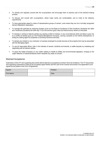 P a g e | 24


         To actively and regularly consult with the co-proprietors and encourage them to become part of the decision-making
          process.

         To discuss and consult with co-proprietors, where major works are contemplated, and to meet to the statutory
          requirements.

         To have appropriate regard to views of representative groups of owners’, even where they are not a formally recognised
          Owners’/Residents’ Association.

         To manage the premises by enforcing burdens (such as the Deed of Conditions & Title Conditions (Scotland) Act 2003
          and Tenements (Scotland) Act 2004 asp 11) for the common good, fairly and without favour where so instructed.

         To disclose in writing to relevant parties any existing conflict of interest, or any circumstances which are likely to give rise
          to a conflict of interest (such as The Property Management Company, owning a property on the Clients development, or
          acting as a letting agent for properties or providing insurance services).

         To declare any interest in any contractor or business employed to provide services at the property that may be associated
          with the Managing Agent.

         To use all reasonable efforts, both in the interests of owners, landlords and tenants, to settle disputes by mediating and
          negotiating with all relevant parties.

         To place the fullest emphasis on any matter relating to Health & Safety and environmental legislation, bringing to the
          urgent attention of owners/landlords and/or residents any areas of concern.


Deemed Acceptance
Submission of this ITT and supporting documents will be deemed as acceptance of these Terms & Conditions. The ITT documents
and supporting submissions made by the successful agent thereto will form part of the contract documents to be appended to and
signed by the parties to the Form of Agreement.

Signed:                                                               Position:

Print Name:                                                           Date:
 