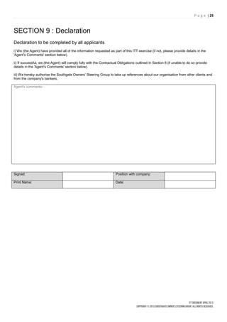 P a g e | 25



SECTION 9 : Declaration
Declaration to be completed by all applicants
i) We (the Agent) have provided all of the information requested as part of this ITT exercise (if not, please provide details in the
'Agent's Comments' section below).

ii) If successful, we (the Agent) will comply fully with the Contractual Obligations outlined in Section 8 (if unable to do so provide
details in the 'Agent's Comments' section below).

iii) We hereby authorise the Southgate Owners' Steering Group to take up references about our organisation from other clients and
from the company's bankers.

Agent's comments:




Signed:                                                               Position with company:

Print Name:                                                           Date:
 