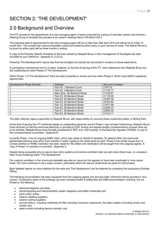 Page |4


SECTION 2: 'THE DEVELOPMENT'
2.0 Background and Overview
The ITT process for the appointment of a new managing agent is being conducted by a group of volunteer owners who formed a
Steering Group to facilitate this process at an owners' meeting held on 4th March 2013.

The expected date of appointment for the new managing agent will be no later than 28th April 2013 and will be for an initial 12
month term. The contract will continue thereafter unless terminated by either party or upon service of notice. The Notice Period to
be given by either party will be three months in writing.

A copy of the Property Specific Schedule of Services utilised by Redpath Bruce in their management of Southgate has been
provided for your reference - Appendix A (1) & (2).

Presently 'The Development's' day-to-day finances (budgets and actual) are accounted in arrears on actual expenditure.

A contingency maintenance fund is in place, however, at the time of issuing of this ITT, bank statements from Redpath Bruce are
still outstanding for both Phases of 'The Development'.

Within Phase 1 of 'The Development' there are eight properties in arrears and two within Phase 2. All ten have NOPLs registered
against them.

Development Phase Number:                   Address:                                        Amount of arrears:
1                                           Flat 3/5, 1 Barrland Court                      £767.52
1                                           Flat 3/2, 3 Barrland Court                      £1152.17
1                                           Main Door, 92 Barrland Street                   £1432.81
1                                           Flat 3/3, 84 Barrland Street                    £1116.55
1                                           Flat 4/2, 84 Barrland Street                    £2387.00
1                                           Flat 5/3, 84 Barrland Street                    £2403.65
1                                           Flat 1/2, 90 Barrland Street                    £1477.98
1                                           Flat 4/2, 90 Barrland Street                    £3266.23
2                                           Flat 5/1, 80 Barrland Street                    £2855.32
2                                           Flat 2/3, 82 Barrland Street                    £1310.11

The debt collection agency appointed by Redpath Bruce, with responsibility for pursuing these outstanding debts, is Stirling Park.

At the time of issuing this ITT confirmed details on outstanding electricity due for Phase 1 has not been forthcoming. Redpath Bruce
have informed us that the communal electricity is provided by EDF Energy and despite lengthy correspondence invoices have yet
to be remitted. Redpath Bruce have formally complained to EDF and, most recently, to the electricity regulator OFGEM. A copy of
this correspondence is provided - Appendix B.

Currently Phase 1 has an ongoing NHBC claim, which was raised on behalf of residents, for defects within the communal
garden/patio/decking area which have resulted in water ingress to the street level car park. Phase 2 has similar issues but it is
unclear whether an NHBC resolution has been raised for this defect and clarification will be sought from the outgoing agents. A
copy of Phase 1's resolution is provided - Appendix C.

Despite being accessible only by secure door entry systems and remote controlled roller car park doors there have, on occassion,
been house breakings within 'The Development'.

For a period vandalism in the communal stairwells was also an issue but this appears to have been eradicated in more recent
times. Car crime continues to be a major concern, particularly within the 'secure' street level car parks for both phases.

More detailed reports on crime statistics for the area and 'The Development' can be obtained by contacting the local police (Gorbals
Office).

The following documentation has been requested from the outgoing agents and we have been informed it will be provided in 'due
course'. Construction plans of the buildings (as built) including Health & Safety files and O&M documentation including, but not
limited to, the following:

        electrical diagrams and tests;
        plumbing/piping and instrumentation system diagrams and written schematics etc;
        paint colour codes;
        exterior cladding suppliers;
        exterior roofing suppliers;
        service history,, including certificates for lifts (including insurance inspections), fire alarm system (including smoke vent
         system etc);
        water pumps (including service records); and
 