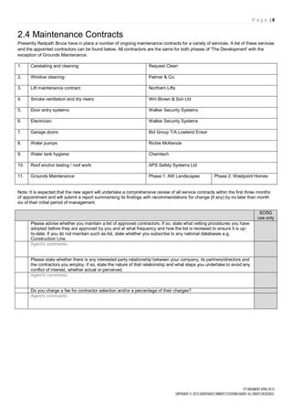 Page |9


2.4 Maintenance Contracts
Presently Redpath Bruce have in place a number of ongoing maintenance contracts for a variety of services. A list of these services
and the appointed contractors can be found below. All contractors are the same for both phases of 'The Development' with the
exception of Grounds Maintenance.

1.    Caretaking and cleaning:                                      Request Clean

2.    Window cleaning:                                              Palmer & Co.

3.    Lift maintenance contract:                                    Northern Lifts

4.    Smoke ventilation and dry risers:                             Wm Brown & Son Ltd

5.    Door entry systems:                                           Walker Security Systems

6.    Electrician:                                                  Walker Security Systems

7.    Garage doors:                                                 Bid Group T/A Lowland Ensor

8.    Water pumps:                                                  Richie McKenzie

9.    Water tank hygiene:                                           Chemtech

10.   Roof anchor testing / roof work:                              APS Safety Systems Ltd

11.   Grounds Maintenance                                           Phase 1: AW Landscapes            Phase 2: Westpoint Homes


Note: It is expected that the new agent will undertake a comprehensive review of all service contracts within the first three months
of appointment and will submit a report summarising its findings with recommendations for change (if any) by no later than month
six of their initial period of management.

                                                                                                                              SOSG
                                                                                                                             use only
      Please advise whether you maintain a list of approved contractors. If so, state what vetting procedures you have
      adopted before they are approved by you and at what frequency and how the list is reviewed to ensure it is up-
      to-date. If you do not maintain such as list, state whether you subscribe to any national databases e.g.
      Construction Line.
      Agent's comments:


      Please state whether there is any interested party relationship between your company, its partners/directors and
      the contractors you employ. If so, state the nature of that relationship and what steps you undertake to avoid any
      conflict of interest, whether actual or perceived.
      Agent's comments:


      Do you charge a fee for contractor selection and/or a percentage of their charges?
      Agent's comments:
 