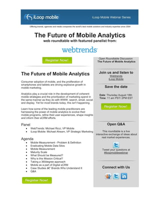 Offering brands, agencies and media companies the world's best mobile solutions and industry expertise since 2004




             The Future of Mobile Analytics
                       web roundtable with featured panelist from:



                                                                                     Open Roundtable Discussion
                                                                                    The Future of Mobile Analytics



The Future of Mobile Analytics                                                       Join us and listen to
                                                                                                 Webtrends
                                                                                                iLoop Mobile
Consumer adoption of mobile, and the proliferation of
smartphones and tablets are driving explosive growth in
mobile marketing.                                                                           Save the date
Analytics play a crucial role in the development of coherent                          Date: Thursday August 18th
mobile strategies and the prioritization of marketing spend in                        Time: 11 am PST/ 2PM EST
the same manner as they do with WWW, search, email, social
and display. Yet for most brands today, this isn't happening.

Learn how some of the leading mobile practitioners are
harnessing the power of mobile analytics to evolve their
mobile programs, refine their user experiences, shape insights
and inform their eCRM efforts.

Panel                                                                                          Open Q&A
        WebTrends: Michael Ricci, VP Mobile
        iLoop Mobile: Michael Ahearn, VP Strategic Marketing                            This roundtable is a live
                                                                                  interactive exchange of ideas about
                                                                                        real market experiences.
Agenda
        Mobile Measurement - Problem & Definition
        Eradicating Mobile Data Silos
        Mobile Measurement                                                              Tweet your questions at
        Maturity Scale                                                                   #iloopmobilewebinar
        What Should be Measured?
        Why is this Mission Critical?
        Taking a 360degree approach
        Mobile as a part of Digital eCRM
        Case Studies â€“ Brands Who Understand It                                       Connect with Us
        Q&A
 