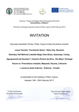 Gymnasio Apostolou Pavlou
AndreaVlami 20, 8025 Pafos
Tel: +357 26953795
Fax: +357 26954275
gym-ap-pavlos-paf@schools.ac.cy
Erasmus + Project of Strategic School Partnership 2016-2018
“ECOLOGICAL LITERACY”
Short-term exchange of groups of pupils in Pafos, Cyprus (19-25 February 2017)
INVITATION
Gymnasio Apostolou Pavlou, Pafos, Cyprus invites the partner schools:
Liceul Teoretic “Constantin Noica”, Sibiu City, Romania
Sahinbey Vali Mehmet Lutfullah Bilgin Orta Okulu, Gaziantep, Turkey,
Agrupamento de Escolas F. Casimiro Pereira da Silva , Rio Maior ,Portugal
Kauno sv. Pranciskaus mokykla, Maqueda, Kaunas, Lithuania
l. osnovna skola Cakovec , Čakovec , Croatia
to participate to the meeting in Pafos, Cyprus,
between 19th - 25th February 2017.
 