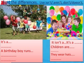 Find the differences. Use isn’t/ aren’t, don’t/doesn’t.
It isn’t a…It’s a ………
Children are……
…………
They wear hats…..
…………
It’s a….
…………
A birthday boy runs…
………………
……………..
 
