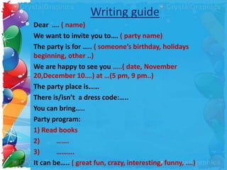 Writing guide
Dear …. ( name)
We want to invite you to…. ( party name)
The party is for ….. ( someone’s birthday, holidays
beginning, other ..)
We are happy to see you …..( date, November
20,December 10….) at …(5 pm, 9 pm..)
The party place is……
There is/isn’t a dress code:…..
You can bring…..
Party program:
1) Read books
2) …….
3) ……….
It can be….. ( great fun, crazy, interesting, funny, ….)
 