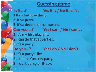 Guessing game
Is it….? Yes it is / No it isn’t .
1.It’s a birthday thing.
2. It’s a party.
3. It’s a decoration for parties.
Can you….? Yes I can / No I can’t .
1.It’s my birthday gift.
2.I can do that at parties.
3.It’s a party.
Do you…? Yes I do / No I don’t .
1.It’s a party I like.
2.I do it before my party.
3. I do it at my birthday.
 