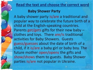 Read the text and choose the correct word
Baby Shower Party
A baby shower party is/are a traditional and
popular way to celebrate the future birth of a
child at the English-speaking countries.
Parents get/gets gifts for their new baby –
clothes and toys. There are/is traditional
activities for Baby Showers. Guests
guess/guesses about the date of birth of a
child, if it is/are a baby girl or baby boy. The
future mother open/opens the gifts and
show/shows them to guests. Baby Shower
parties is/are not popular in Ukraine.
 