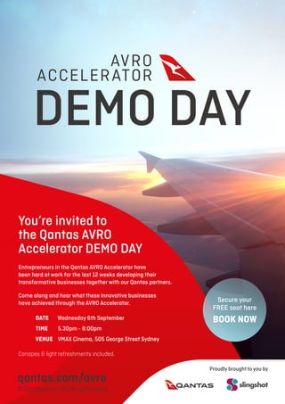 You’re invited to
the Qantas AVRO
Accelerator DEMO DAY
Entrepreneurs in the Qantas AVRO Accelerator have
been hard at work for the last 12 weeks developing their
transformative businesses together with our Qantas partners.
Come along and hear what these innovative businesses
have achieved through the AVRO Accelerator.
	DATE	Wednesday 6th September
	TIME 	 5.30pm - 8:00pm
	VENUE VMAX Cinema, 505 George Street Sydney
Canapes & light refreshments included.
DEMO DAY
Secure your
FREE seat here
BOOK NOW
qantas.com/avro
#QantasAvro #Slingshotters
Proudly brought to you by
 