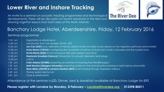 Lower River and Inshore Tracking
An invite to a seminar on acoustic tracking programmes and technological
developments. There will be discussion on recent advances in the field and
drawing together lessons from both sides of the North Atlantic.
Banchory Lodge Hotel, Aberdeenshire. Friday, 12 February 2016
Seminar programme:
9.30 am Registration & refreshments
10.00 am Introduction from Ivor Llewelyn (Chair, AST)
10.05 am Jon Carr (ASF) Sonic telemetry of Atlantic salmon smolts and kelts to sea: lessons on the migration pathways and mortality
10.50 am Andy Moore (CEFAS) Investigating the movement of salmon and sea trout smolts in estuaries and the coastal zone
11.25 am David Morris (MSS) Smolt tracking at MSS: past, present and future
12.00 pm Stephanie Smedbol (Vemco) Introduction to acoustic telemetry technology
12.35 pm LUNCH
1.30 pm Colin Adams (SCENE) presenting an overview of tracking from the IBIS project
1.35 pm Matt Newton (Glasgow University) presenting studies on river and estuarine tracking of adult salmon and smolts
2.10 pm Mark Bilsby (DDSFB) & Lorraine Hawkins (RDT) Smolt tracking through Aberdeen Harbour
2.30 pm Plenary session led by Ivor
3.30 pm Close & refreshments
Attendance at the seminar is £20. Dinner, bed & breakfast available at Banchory Lodge for £90
Please register with Lorraine by Monday, 8 February – Lorraine@riverdee.org 013398 80411
 