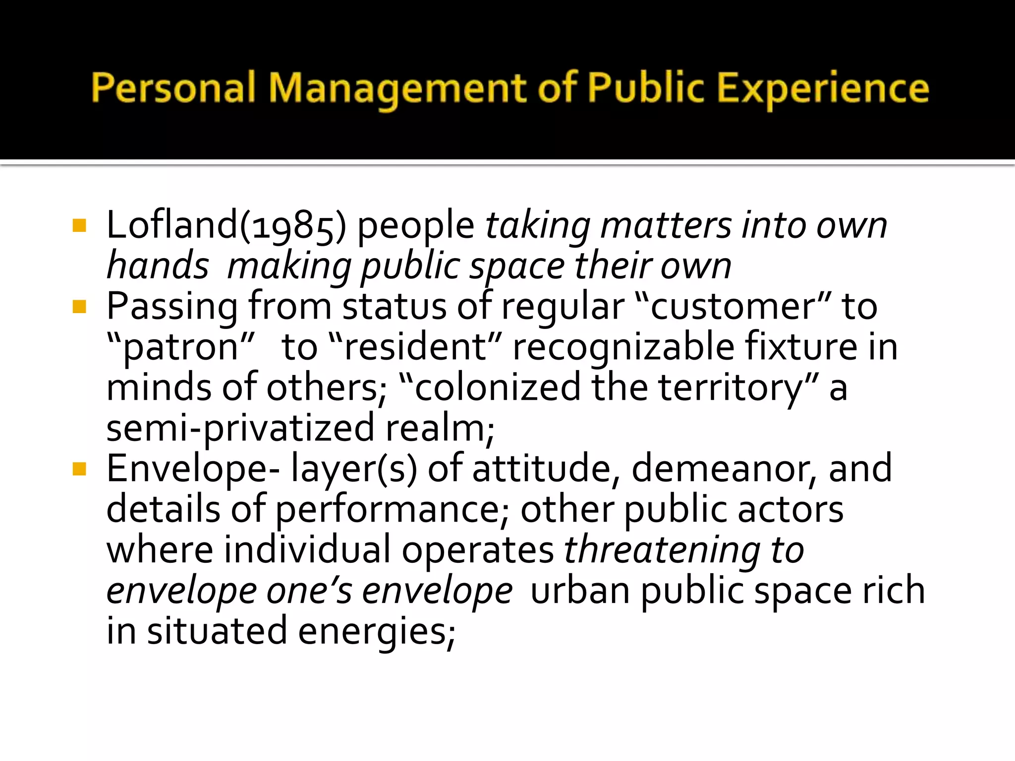  Lofland(1985) people taking matters into own
hands making public space their own
 Passing from status of regular “customer” to
“patron” to “resident” recognizable fixture in
minds of others; “colonized the territory” a
semi-privatized realm;
 Envelope- layer(s) of attitude, demeanor, and
details of performance; other public actors
where individual operates threatening to
envelope one’s envelope urban public space rich
in situated energies;
 