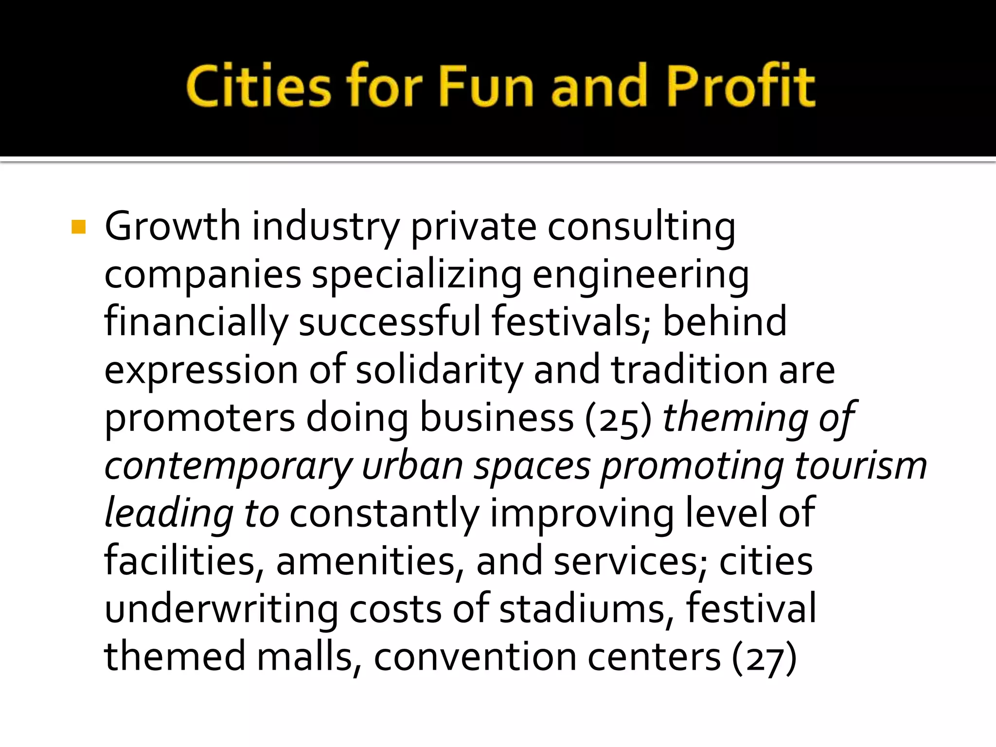  Growth industry private consulting
companies specializing engineering
financially successful festivals; behind
expression of solidarity and tradition are
promoters doing business (25) theming of
contemporary urban spaces promoting tourism
leading to constantly improving level of
facilities, amenities, and services; cities
underwriting costs of stadiums, festival
themed malls, convention centers (27)
 