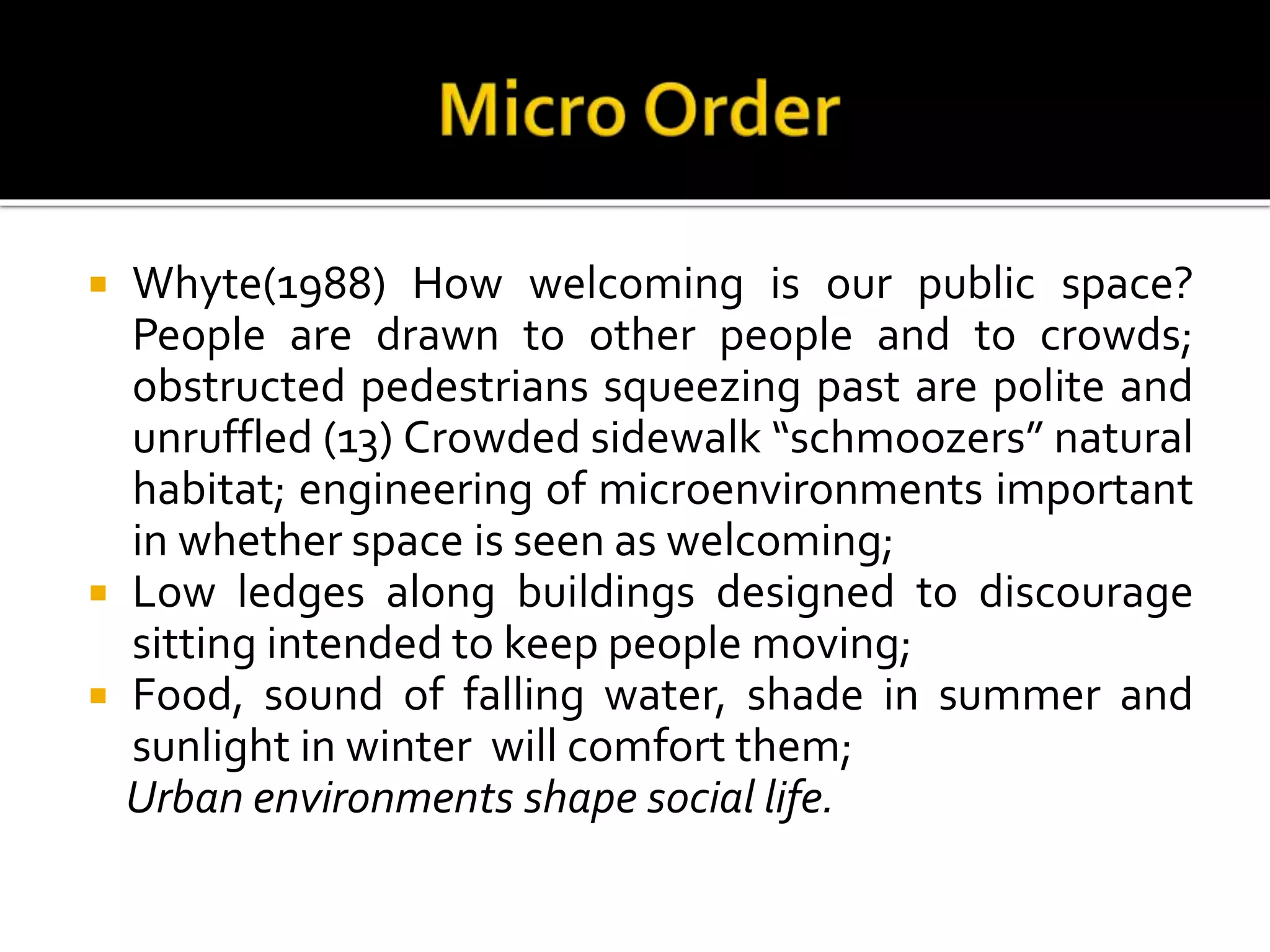  Whyte(1988) How welcoming is our public space?
People are drawn to other people and to crowds;
obstructed pedestrians squeezing past are polite and
unruffled (13) Crowded sidewalk “schmoozers” natural
habitat; engineering of microenvironments important
in whether space is seen as welcoming;
 Low ledges along buildings designed to discourage
sitting intended to keep people moving;
 Food, sound of falling water, shade in summer and
sunlight in winter will comfort them;
Urban environments shape social life.
 
