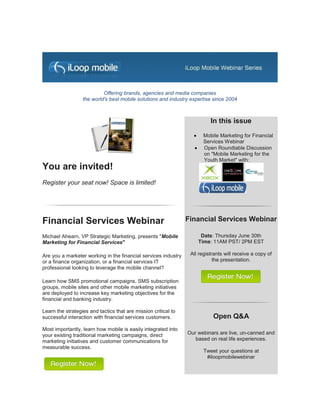 Offering brands, agencies and media companies
                  the world's best mobile solutions and industry expertise since 2004



                                                                          In this issue
                                                                      Mobile Marketing for Financial
                                                                       Services Webinar
                                                                      Open Roundtable Discussion
                                                                       on "Mobile Marketing for the
                                                                       Youth Market" with:
You are invited!
Register your seat now! Space is limited!




Financial Services Webinar                                      Financial Services Webinar

Michael Ahearn, VP Strategic Marketing, presents "Mobile               Date: Thursday June 30th
Marketing for Financial Services"                                     Time: 11AM PST/ 2PM EST

Are you a marketer working in the financial services industry    All registrants will receive a copy of
or a finance organization, or a financial services IT                       the presentation.
professional looking to leverage the mobile channel?

Learn how SMS promotional campaigns, SMS subscription
groups, mobile sites and other mobile marketing initiatives
are deployed to increase key marketing objectives for the
financial and banking industry.

Learn the strategies and tactics that are mission critical to
successful interaction with financial services customers.                  Open Q&A
Most importantly, learn how mobile is easily integrated into
your existing traditional marketing campaigns, direct           Our webinars are live, un-canned and
marketing initiatives and customer communications for              based on real life experiences.
measurable success.
                                                                       Tweet your questions at
                                                                        #iloopmobilewebinar
 
