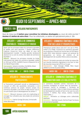 Quoi de mieux que 4 ateliers pour concrétiser les initiatives développées au cours de cette journée ?
Assistez à 2 ateliers de votre choix ! Pour les collectivités, un atelier est spécialement prévu à 16h.
Quels sont les principaux labels de commerce équitable
et quelles sont leurs garanties ? Quelles différences
majeures trouve-t-on entre ces labels et ceux de
développement durable ? Quelles grandes tendances
observe-t-on au sein du secteur des labels de commerce
équitable ?
Objectif : Découvrir les principaux résultats du Guide
international des labels de commerce équitable, publié
en 2015 par la PFCE, FairNESS France et Royaume-Uni et
Fair World Project (USA).
Intervenants : Sylvaine Lemeilleur (FairNESS), Olivier
Renard (IRAM)* et Samuel Frois (PFCE)
Thématique portée depuis plus de 3 ans par la PFCE,
InPACT et la FNAB, l’ouverture du commerce équitable
aux producteurs français est inscrite dans loi ESS depuis
juillet 2014. Cette évolution majeure est porteuse de
perspectives en termes de création et de
développement de nouvelles filières saines et durables.
Objectif : Cet atelier permettra de clarifier les enjeux liés
aux récentes évolutions législatives et de faire un état
des lieux des travaux de la PFCE sur le sujet.
Intervenants : Alain Delangle (FNAB), Marc Guyot
(INPACT) et Emilie Durochat (PFCE)
Le financement participatif connaît un développement
croissant et offre des possibilités stimulantes à de
nombreux porteurs de projets. Certains projets de
commerce équitable y ont d’ores et déjà recours. Est-ce
un outil d’avenir pour le développement du secteur ?
Objectif : Découvrir plusieurs outils de crowfunding et
envisager leur utilisation pour des projets de commerce
équitable.
Intervenants : Fabrice Carrega (Arizuka), Emmanuelle
Paillat (Blue Bees)
Le commerce équitable comme instrument de la
transition écologique et sociale dans les territoires :
Comment inscrire la campagne « Territoires de
commerce équitable » dans le cadre d’autres politiques
de développement durable et faire le lien avec les outils
existants ? (TEPCV, Plan Climat, Schéma d’achats
responsables…)
Objectif : Permettre un échanges entre collectivités
labellisées
Animation : Mathilde Esnault, Chef de Projet Territoires
de Commerce Équitable
 