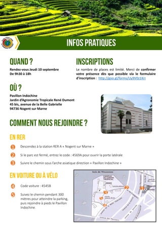 Descendez à la station RER A « Nogent sur Marne »
Si le parc est fermé, entrez le code : 4569A pour ouvrir la porte latérale
Suivre le chemin sous l’arche asiatique direction « Pavillon Indochine »
1
2
3
Code voiture : 4545B
Suivez le chemin pendant 300
mètres pour atteindre la parking,
puis rejoindre à pieds le Pavillon
Indochine.
4
5
Pavillon Indochine
Jardin d’Agronomie Tropicale René Dumont
45 bis, avenue de la Belle Gabrielle
94736 Nogent sur Marne
1
3
2
4
5
Rendez-vous Jeudi 10 septembre
De 9h30 à 18h
Le nombre de places est limité. Merci de confirmer
votre présence dès que possible via le formulaire
d’inscription : http://goo.gl/forms/Uy9V0z1Krr
 