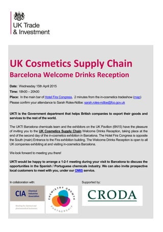 UK Cosmetics Supply Chain
Barcelona Welcome Drinks Reception
Date: Wednesday 15th April 2015
Time: 18h00 – 20h00
Place: In the main bar of Hotel Fira Congress, 2 minutes from the in-cosmetics tradeshow (map)
Please confirm your attendance to Sarah Roles-Ndibe: sarah.roles-ndibe@fco.gov.uk
UKTI is the Government department that helps British companies to export their goods and
services to the rest of the world.
The UKTI Barcelona chemicals team and the exhibitors on the UK Pavilion (6N15) have the pleasure
of inviting you to the UK Cosmetics Supply Chain Welcome Drinks Reception, taking place at the
end of the second day of the in-cosmetics exhibition in Barcelona. The Hotel Fira Congress is opposite
the South (main) Entrance to the Fira exhibition building. The Welcome Drinks Reception is open to all
UK companies exhibiting at and visiting in-cosmetics Barcelona.
We look forward to meeting you there!
UKTI would be happy to arrange a 1-2-1 meeting during your visit to Barcelona to discuss the
opportunities in the Spanish / Portuguese chemicals industry. We can also invite prospective
local customers to meet with you, under our OMIS service.
In collaboration with: Supported by:
 