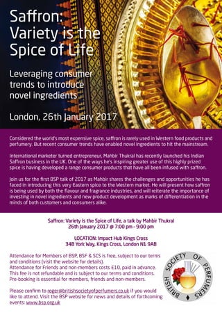 Saffron:
Variety is the
Spice of Life
Leveraging consumer
trends to introduce
novel ingredients
London, 26th January 2017
Considered the world’s most expensive spice, saffron is rarely used in Western food products and
perfumery. But recent consumer trends have enabled novel ingredients to hit the mainstream.
International marketer turned entrepreneur, Mahbir Thukral has recently launched his Indian
Saffron business in the UK. One of the ways he’s inspiring greater use of this highly prized
spice is having developed a range consumer products that have all been infused with saffron.
Join us for the first BSP talk of 2017 as Mahbir shares the challenges and opportunities he has
faced in introducing this very Eastern spice to the Western market. He will present how saffron
is being used by both the flavour and fragrance industries, and will reiterate the importance of
investing in novel ingredients and new product development as marks of differentiation in the
minds of both customers and consumers alike.
Saffron: Variety is the Spice of Life, a talk by Mahbir Thukral
26th January 2017 @ 7:00 pm – 9:00 pm
LOCATION: Impact Hub Kings Cross
34B York Way, Kings Cross, London N1 9AB
Attendance for Members of BSP, BSF & SCS is free, subject to our terms
and conditions (visit the website for details).
Attendance for Friends and non-members costs £10, paid in advance.
This fee is not refundable and is subject to our terms and conditions.
Pre-booking is essential for members, friends and non-members.
Please confirm to roger@britishsocietyofperfumers.co.uk if you would
like to attend. Visit the BSP website for news and details of forthcoming
events: www.bsp.org.uk
 