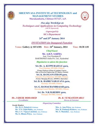 SREENIVASA INSTITUTE of TECHNOLOGY and
MANAGEMENT STUDIES
Murukambattu, Chittoor-517127, A.P.
Two day Workshop on

Techniques and Applications in Computing Technology
(AICTE Sponsored)

Organized By

MCA Department
24th and 25th January 2014

INVITATION for Inaugural Function
Venue: Gallery @ SITAMS

Date: 24th January, 2014

Time: 10:30 AM

Chief Guest
Mr. A.D.N. SARMA
Asst. Vice President-IT
BARTRONICS India Pvt. Ltd., Hyderabad

Dignitaries to adorn the function
Sri. Dr. A. KUPPURAJULU garu,
Vice-Chairman, SITAMS, Chittoor.
(Former Professor & Dean of Academic Courses,
Dept. of Electrical Engineering, IIT Madras, Chennai)

Sri. K. RANGANATHAM garu,
Executive Vice-Chairman, SITAMS, Chittoor.
(Former Managing Director, APSPDCL, Hyderabad )

Sri. D. K. BADRI NARAYANA garu,
Secretary, SITAMS, Chittoor.

Sri. G. RAMACHANDRAIAH garu,
Governing Council Member, SITAMS, Chittoor.

Sri. Dr. N.R.M.REDDY garu,
Principal, SITAMS, Chittoor.

Mr. J SHEIK MOHAMED

Dr. B. VENKATESWARLU

Co-ordinator

Director & Convener

Organizing Committee
Faculty Members

Mr. M. E. Palanivel, Professor
Mr. T.N. Chitti Babu, Asst. Professor
Mrs. I .V. Vijaya Lakshmi, Asst. Professor
Ms. G. Bhanu Priya, Asst. Professor

Mrs. A. Anu Priya, Asst. Professor
Mrs. R. Padmaja Kishore, Asst. Professor
Mr. S. Manohar, Asst. Professor

 