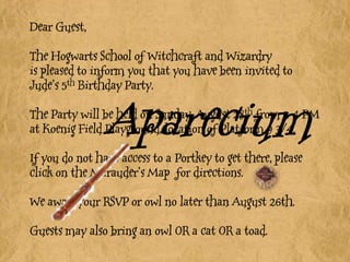Dear Guest,The Hogwarts School of Witchcraft and Wizardryis pleased to inform you that you have been invited to Jude’s 5th Birthday Party. The Party will be held on Sunday, August 28th from 2-4 PM at Koenig Field Playground, location of Platform 9 3/4. If you do not have access to a Portkey to get there, please click on the Marauder’s Map  for directions.We await your RSVP or owl no later than August 26th. Guests may also bring an owl OR a cat OR a toad. Aparecium 