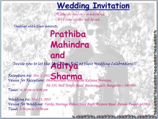 Wedding Invitation
                             Hitting the road on a wonderful ride
                             We'll cruise together side by side.....
   Together with their parents,

                          Prathiba
                          Mahindra
                          and
                          Aditya
   Invite you to let the Good Times Roll at their Wedding Celebrations!!

Reception on: Nov 5, 2012
                          Sharma
Venue for Reception: Dharmasthala Manjunatha Kalyana Mantapa,
                       No 235, Bull Temple Road, Basavanagudi, Bangalore – 560 004
Time: 6:30 pm to 9:00 pm

Wedding on: Nov 23, 2012
Venue for Wedding: Vatika Marriage Palace, Hira Bagh, Rajpura Road ,Patiala Punjab-147001
Time: 8:30 pm to 12:00 am
 