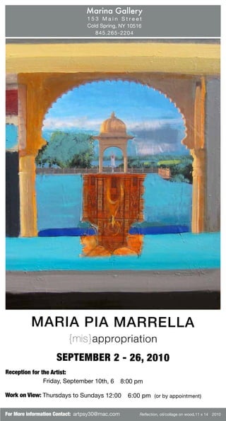 Marina Gallery
                                153 Main Street
                                Cold Spring, NY 10516
                                   845.265-2204




          MARIA PIA MARRE LLA
                         {mis}appro priation
                    SEPTEMBER 2 - 26, 2010
Reception for the Artist:
               Friday, September 10th, 6 – 8:00 pm

Work on View: Thursdays to Sundays 12:00 – 6:00 pm (or by appointment)


For More information Contact: artpsy30@mac.com      Reflection, oil/collage on wood,11 x 14” 2010
 