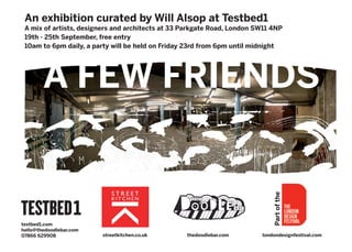 An exhibition curated by Will Alsop at Testbed1
 A mix of artists, designers and architects at 33 Parkgate Road, London SW11 4NP
 19th - 25th September, free entry
 10am to 6pm daily, a party will be held on Friday 23rd from 6pm until midnight




        A FEW FRIENDS




                                                                             Part of the
testbed1.com
hello@thedoodlebar.com
07866 629908             streetkitchen.co.uk      thedoodlebar.com       londondesignfestival.com
 