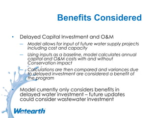 Benefits Considered
• Delayed Capital Investment and O&M
― Model allows for input of future water supply projects
including cost and capacity
― Using inputs as a baseline, model calculates annual
capital and O&M costs with and without
Conservation impact
― Calculations are then compared and variances due
to delayed investment are considered a benefit of
the program
• Model currently only considers benefits in
delayed water investment – future updates
could consider wastewater investment
 