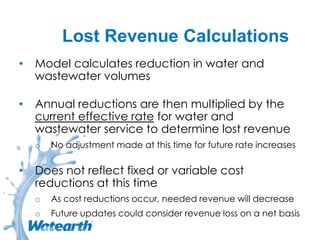 Lost Revenue Calculations
• Model calculates reduction in water and
wastewater volumes
• Annual reductions are then multiplied by the
current effective rate for water and
wastewater service to determine lost revenue
o No adjustment made at this time for future rate increases
• Does not reflect fixed or variable cost
reductions at this time
o As cost reductions occur, needed revenue will decrease
o Future updates could consider revenue loss on a net basis
 