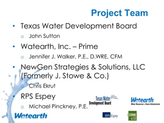 Project Team
• Texas Water Development Board
o John Sutton
• Watearth, Inc. – Prime
o Jennifer J. Walker, P.E., D.WRE, CFM
• NewGen Strategies & Solutions, LLC
(Formerly J. Stowe & Co.)
o Chris Ekrut
• RPS Espey
o Michael Pinckney, P.E.
 