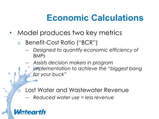 Economic Calculations
• Model produces two key metrics
o Benefit-Cost Ratio (“BCR”)
― Designed to quantify economic efficiency of
BMPs
― Assists decision makers in program
implementation to achieve the “biggest bang
for your buck”
o Lost Water and Wastewater Revenue
― Reduced water use = less revenue
 