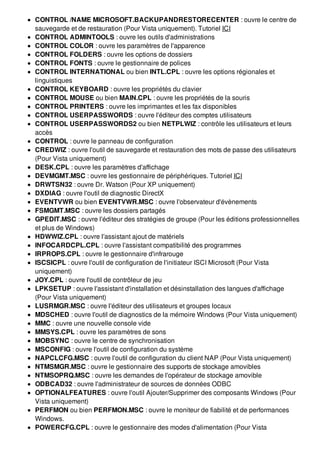 CONTROL /NAME MICROSOFT.BACKUPANDRESTORECENTER : ouvre le centre de
sauvegarde et de restauration (Pour Vista uniquement). Tutoriel ICI
CONTROL ADMINTOOLS : ouvre les outils d'administrations
CONTROL COLOR : ouvre les paramètres de l'apparence
CONTROL FOLDERS : ouvre les options de dossiers
CONTROL FONTS : ouvre le gestionnaire de polices
CONTROL INTERNATIONAL ou bien INTL.CPL : ouvre les options régionales et
linguistiques
CONTROL KEYBOARD : ouvre les propriétés du clavier
CONTROL MOUSE ou bien MAIN.CPL : ouvre les propriétés de la souris
CONTROL PRINTERS : ouvre les imprimantes et les fax disponibles
CONTROL USERPASSWORDS : ouvre l'éditeur des comptes utilisateurs
CONTROL USERPASSWORDS2 ou bien NETPLWIZ : contrôle les utilisateurs et leurs
accès
CONTROL : ouvre le panneau de configuration
CREDWIZ : ouvre l'outil de sauvegarde et restauration des mots de passe des utilisateurs
(Pour Vista uniquement)
DESK.CPL : ouvre les paramètres d'affichage
DEVMGMT.MSC : ouvre les gestionnaire de périphériques. Tutoriel ICI
DRWTSN32 : ouvre Dr. Watson (Pour XP uniquement)
DXDIAG : ouvre l'outil de diagnostic DirectX
EVENTVWR ou bien EVENTVWR.MSC : ouvre l'observateur d'évènements
FSMGMT.MSC : ouvre les dossiers partagés
GPEDIT.MSC : ouvre l'éditeur des stratégies de groupe (Pour les éditions professionnelles
et plus de Windows)
HDWWIZ.CPL : ouvre l'assistant ajout de matériels
INFOCARDCPL.CPL : ouvre l'assistant compatibilité des programmes
IRPROPS.CPL : ouvre le gestionnaire d'infrarouge
ISCSICPL : ouvre l'outil de configuration de l'initiateur ISCI Microsoft (Pour Vista
uniquement)
JOY.CPL : ouvre l'outil de contrôleur de jeu
LPKSETUP : ouvre l'assistant d'installation et désinstallation des langues d'affichage
(Pour Vista uniquement)
LUSRMGR.MSC : ouvre l'éditeur des utilisateurs et groupes locaux
MDSCHED : ouvre l'outil de diagnostics de la mémoire Windows (Pour Vista uniquement)
MMC : ouvre une nouvelle console vide
MMSYS.CPL : ouvre les paramètres de sons
MOBSYNC : ouvre le centre de synchronisation
MSCONFIG : ouvre l'outil de configuration du système
NAPCLCFG.MSC : ouvre l'outil de configuration du client NAP (Pour Vista uniquement)
NTMSMGR.MSC : ouvre le gestionnaire des supports de stockage amovibles
NTMSOPRQ.MSC : ouvre les demandes de l'opérateur de stockage amovible
ODBCAD32 : ouvre l'administrateur de sources de données ODBC
OPTIONALFEATURES : ouvre l'outil Ajouter/Supprimer des composants Windows (Pour
Vista uniquement)
PERFMON ou bien PERFMON.MSC : ouvre le moniteur de fiabilité et de performances
Windows.
POWERCFG.CPL : ouvre le gestionnaire des modes d'alimentation (Pour Vista
 