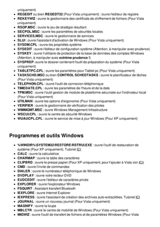 uniquement)
REGEDIT ou bien REGEDT32 (Pour Vista uniquement) : ouvre l'éditeur de registre
REKEYWIZ : ouvre le gestionnaire des certificats de chiffrement de fichiers (Pour Vista
uniquement)
RSOP.MSC : ouvre le jeu de stratégie résultant
SECPOL.MSC : ouvre les paramètres de sécurités locales
SERVICES.MSC : ouvre le gestionnaire de services
SLUI : ouvre l'assistant d'activation de Windows (Pour Vista uniquement)
SYSDM.CPL : ouvre les propriétés système
SYSEDIT : ouvre l'éditeur de configuration système (Attention, à manipuler avec prudence)
SYSKEY : ouvre l'utilitaire de protection de la base de données des comptes Windows
(Attention, à manipuler avec extrême prudence !)
SYSPREP: ouvre le dossier contenant l'outil de préparation du système (Pour Vista
uniquement)
TABLETPC.CPL : ouvre les paramètres pour Tablet pc (Pour Vista uniquement)
TASKSCHD.MSC ou bien CONTROL SCHEDTASKS : ouvre le planificateur de tâches
(Pour Vista uniquement)
TELEPHON.CPL : ouvre l'outil de connexion téléphonique
TIMEDATE.CPL : ouvre les paramètres de l'heure et de la date
TPM.MSC : ouvre l'outil gestion de module de plateforme sécurisée sur l'ordinateur local
(Pour Vista uniquement)
UTILMAN : ouvre les options d'ergonomie (Pour Vista uniquement)
VERIFIER : ouvre le gestionnaire de vérification des pilotes
WMIMGMT.MSC : ouvre Windows Management Infrastructure
WSCUI.CPL : ouvre le centre de sécurité Windows
WUAUCPL.CPL : ouvre le service de mise à jour Windows (Pour XP uniquement)
Programmes et outils Windows
%WINDIR%SYSTEM32RESTORERSTRUI.EXE : ouvre l'outil de restauration de
système (Pour XP uniquement). Tutoriel ICI
CALC : ouvre la calculatrice
CHARMAP : ouvre la table des caractères
CLIPBRD : ouvre le presse papier (Pour XP uniquement, pour l'ajouter à Vista voir ICI)
CMD : ouvre l'invite de commandes
DIALER : ouvre le numérateur téléphonique de Windows
DVDPLAY : ouvre votre lecteur DVD
EUDCEDIT : ouvre l'éditeur de caractères privés
EXPLORER : ouvre l'explorateur Windows
FSQUIRT : Assistant transfert Bluetooth
IEXPLORE : ouvre Internet Explorer
IEXPRESS : ouvre l'assistant de création des archives auto-extractibles. Tutoriel ICI
JOURNAL : ouvre un nouveau journal (Pour Vista uniquement)
MAGNIFY : ouvre la loupe
MBLCTR : ouvre le centre de mobilité de Windows (Pour Vista uniquement)
MIGWIZ : ouvre l'outil de transfert de fichiers et de paramètres Windows (Pour Vista
 
