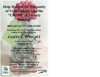 Help Habitat for Humanity
 of Utah County take the
   “Lid Off” of Poverty
        Housing!
  BREAKFAST FUNDRAISER!
  Featuring New York Times Bestselling
      author of the Christmas Jars:

  JASON F. WRIGHT
          Friday, April 12,2013
             8:00am-9:30am

        Riverside Country Club
     2701 North University Avenue,
           Provo, Utah 84604

             Free of charge

   Come learn about Habitat and help
    us be the "change" for families in
         need in our community!

      RSVP to Info@habitatuc.org or
             801-344-8527
 