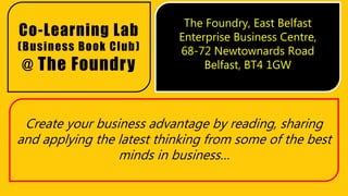 Create your business advantage by reading, sharing
and applying the latest thinking from some of the best
minds in business…
Co-Learning Lab
(Business Book Club)
@ The Foundry
The Foundry, East Belfast
Enterprise Business Centre,
68-72 Newtownards Road
Belfast, BT4 1GW
 