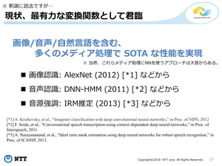 Copyright©2018 NTT corp. All Rights Reserved. 17
現状、最有力な変換関数として君臨
画像/音声/自然言語を含む、
多くのメディア処理で SOTA な性能を実現
※ 釈迦に説法ですが…
 画像認識: AlexNet (2012) [*1] などから
 音声認識: DNN-HMM (2011) [*2] などから
※ 当然、これらメディア処理にNNを使うアプローチは大昔からある。
[*1] A. Krizhevsky, et al., “Imagenet classification with deep convolutional neural networks,” in Proc. of NIPS, 2012
[*2] F. Seide, et al., “Conversational speech transcription using context-dependent deep neural networks,” in Proc. of
Interspeech, 2011.
[*3] A. Narayananand, et al., “Ideal ratio mask estimation using deep neural networks for robust speech recognition,” in
Proc. of ICASSP, 2013.
 音源強調: IRM推定 (2013) [*3] などから
 