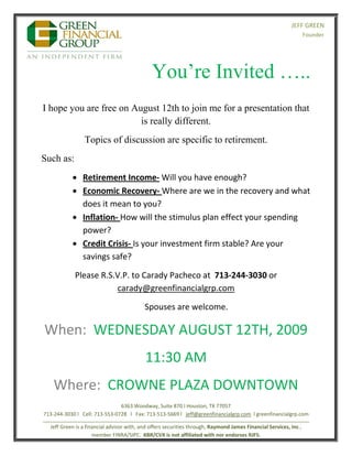  
                                                                                                                        JEFF GREEN
                                                                                                                                Founder 


                                                                                                                                                                

                                                    You’re Invited ….. 
    I hope you are free on August 12th to join me for a presentation that
                             is really different.
                      Topics of discussion are specific to retirement.
    Such as:
                 Retirement Income‐ Will you have enough?   
                 Economic Recovery‐ Where are we in the recovery and what 
                  does it mean to you? 
                 Inflation‐ How will the stimulus plan effect your spending 
                  power? 
                 Credit Crisis‐ Is your investment firm stable? Are your 
                  savings safe? 

                 Please R.S.V.P. to Carady Pacheco at  713‐244‐3030 or 
                            carady@greenfinancialgrp.com 

                                                Spouses are welcome. 

    When:  WEDNESDAY AUGUST 12TH, 2009  
                                                11:30 AM 
        Where:  CROWNE PLAZA DOWNTOWN 
                                       6363 Woodway, Suite 870 I Houston, TX 77057 
    713‐244‐3030 l   Cell: 713‐553‐0728   l   Fax: 713‐513‐5669 l   jeff@greenfinancialgrp.com  l greenfinancialgrp.com 
    _____________________________________________________________________________________________ 
       Jeff Green is a financial advisor with, and offers securities through, Raymond James Financial Services, Inc., 
                          member FINRA/SIPC.  KBR/CVX is not affiliated with nor endorses RJFS.   
 