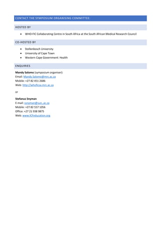 CONTACT THE SYMPOSIUM ORGANISING COMMITTEE:
HOSTED BY
 WHO-FIC Collaborating Centre in South Africa at the South African Medical Research Council
CO-HOSTED BY
 Stellenbosch University
 University of Cape Town
 Western Cape Government: Health
ENQUIRIES
Mandy Salomo (symposium organiser):
Email: Mandy.Salomo@mrc.ac.za
Mobile: +27 82 451 2686
Web: http://whoficsa.mrc.ac.za
or
Stefanus Snyman
E-mail: ssnyman@sun.,ac.za
Mobile: +27 82 557 1056
Office: +27 21 938 9875
Web: www.ICFeducation.org
 