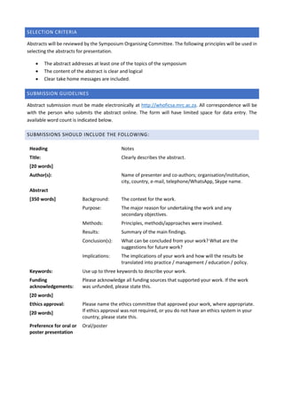 SELECTION CRITERIA
Abstracts will be reviewed by the Symposium Organising Committee. The following principles will be used in
selecting the abstracts for presentation.
 The abstract addresses at least one of the topics of the symposium
 The content of the abstract is clear and logical
 Clear take home messages are included.
SUBMISSION GUIDELINES
Abstract submission must be made electronically at http://whoficsa.mrc.ac.za. All correspondence will be
with the person who submits the abstract online. The form will have limited space for data entry. The
available word count is indicated below.
SUBMISSIONS SHOULD INCLUDE THE FOLLOWING:
Heading Notes
Title:
[20 words]
Clearly describes the abstract.
Author(s): Name of presenter and co-authors; organisation/institution,
city, country, e-mail, telephone/WhatsApp, Skype name.
Abstract
[350 words] Background: The context for the work.
Purpose: The major reason for undertaking the work and any
secondary objectives.
Methods: Principles, methods/approaches were involved.
Results: Summary of the main findings.
Conclusion(s): What can be concluded from your work? What are the
suggestions for future work?
Implications: The implications of your work and how will the results be
translated into practice / management / education / policy.
Keywords: Use up to three keywords to describe your work.
Funding
acknowledgements:
[20 words]
Please acknowledge all funding sources that supported your work. If the work
was unfunded, please state this.
Ethics approval:
[20 words]
Please name the ethics committee that approved your work, where appropriate.
If ethics approval was not required, or you do not have an ethics system in your
country, please state this.
Preference for oral or
poster presentation
Oral/poster
 