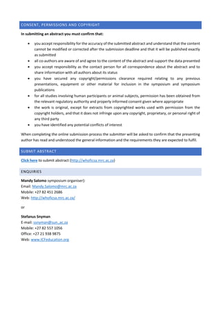CONSENT, PERMISSIONS AND COPYRIGHT
In submitting an abstract you must confirm that:
 you accept responsibility for the accuracy of the submitted abstract and understand that the content
cannot be modified or corrected after the submission deadline and that it will be published exactly
as submitted
 all co-authors are aware of and agree to the content of the abstract and support the data presented
 you accept responsibility as the contact person for all correspondence about the abstract and to
share information with all authors about its status
 you have secured any copyright/permissions clearance required relating to any previous
presentations, equipment or other material for inclusion in the symposium and symposium
publications
 for all studies involving human participants or animal subjects, permission has been obtained from
the relevant regulatory authority and properly informed consent given where appropriate
 the work is original, except for extracts from copyrighted works used with permission from the
copyright holders, and that it does not infringe upon any copyright, proprietary, or personal right of
any third party
 you have identified any potential conflicts of interest
When completing the online submission process the submitter will be asked to confirm that the presenting
author has read and understood the general information and the requirements they are expected to fulfil.
SUBMIT ABSTRACT
Click here to submit abstract (http://whoficsa.mrc.ac.za)
ENQUIRIES
Mandy Salomo symposium organiser):
Email: Mandy.Salomo@mrc.ac.za
Mobile: +27 82 451 2686
Web: http://whoficsa.mrc.ac.za/
or
Stefanus Snyman
E-mail: ssnyman@sun.,ac.za
Mobile: +27 82 557 1056
Office: +27 21 938 9875
Web: www.ICFeducation.org
 